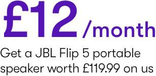 &pound;12/ month Get a JBL Flip 5 portable  speaker worth &pound;119.99 on us